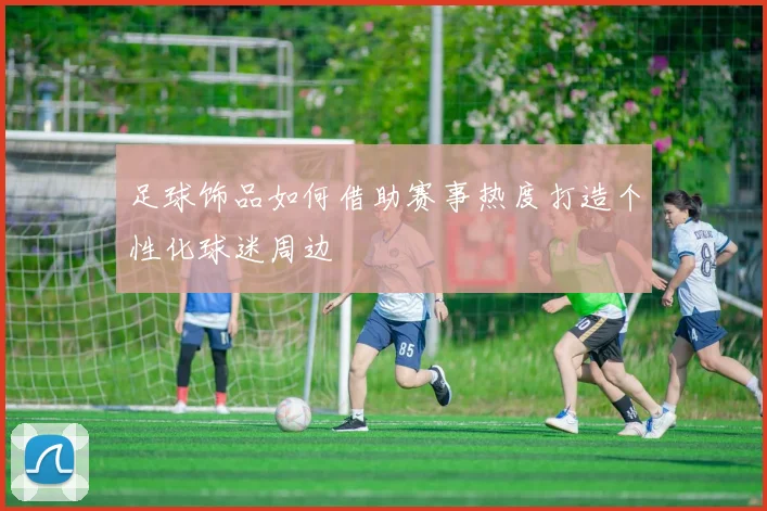 足球饰品如何借助赛事热度打造个性化球迷周边
